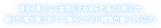 福祉の町として世界的にも知られるこの町には、障がい者が働きやすく、暮らしやすい環境が整っています。